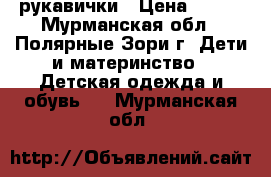 рукавички › Цена ­ 100 - Мурманская обл., Полярные Зори г. Дети и материнство » Детская одежда и обувь   . Мурманская обл.